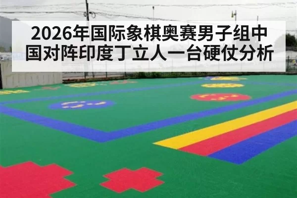 2026年国际象棋奥赛男子组中国对阵印度丁立人一台硬仗分析